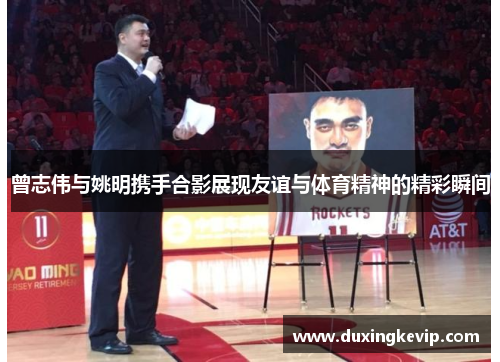 曾志伟与姚明携手合影展现友谊与体育精神的精彩瞬间