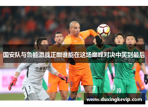 国安队与鲁能激战正酣谁能在这场巅峰对决中笑到最后