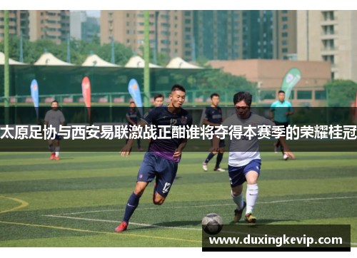 太原足协与西安易联激战正酣谁将夺得本赛季的荣耀桂冠