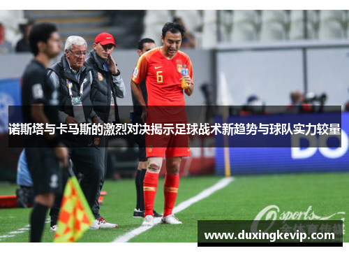 诺斯塔与卡马斯的激烈对决揭示足球战术新趋势与球队实力较量